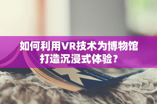 如何利用VR技术为博物馆打造沉浸式体验？