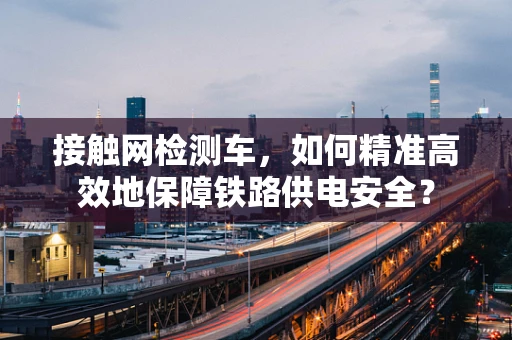 接触网检测车，如何精准高效地保障铁路供电安全？
