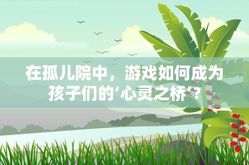 在孤儿院中，游戏如何成为孩子们的‘心灵之桥’？