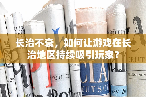 长治不衰，如何让游戏在长治地区持续吸引玩家？