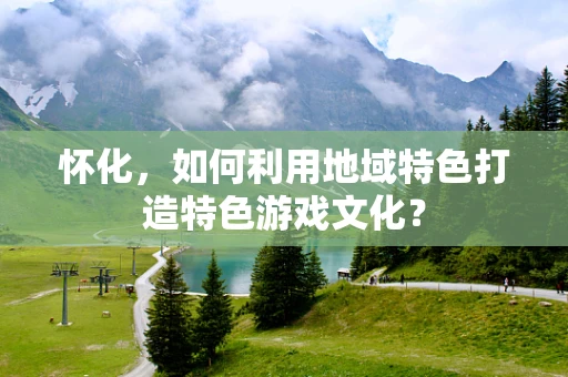 怀化，如何利用地域特色打造特色游戏文化？