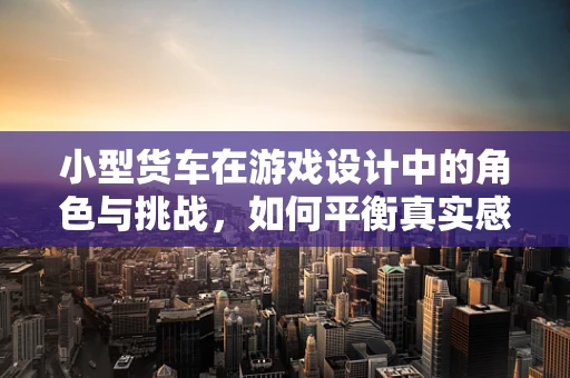 小型货车在游戏设计中的角色与挑战，如何平衡真实感与游戏性？