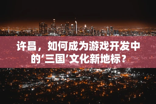 许昌，如何成为游戏开发中的‘三国’文化新地标？