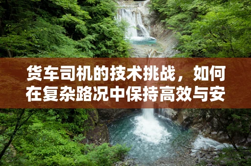 货车司机的技术挑战，如何在复杂路况中保持高效与安全？