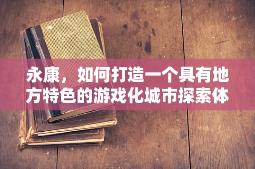 永康，如何打造一个具有地方特色的游戏化城市探索体验？