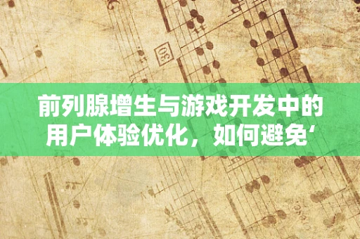 前列腺增生与游戏开发中的用户体验优化，如何避免‘尿急’般的游戏体验？