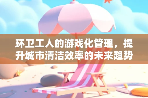 环卫工人的游戏化管理，提升城市清洁效率的未来趋势？