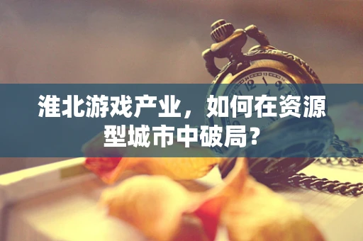 淮北游戏产业，如何在资源型城市中破局？