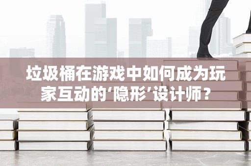 垃圾桶在游戏中如何成为玩家互动的‘隐形’设计师？
