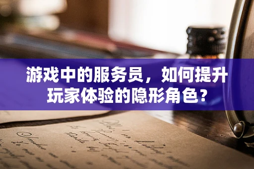 游戏中的服务员，如何提升玩家体验的隐形角色？