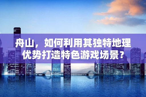 舟山，如何利用其独特地理优势打造特色游戏场景？
