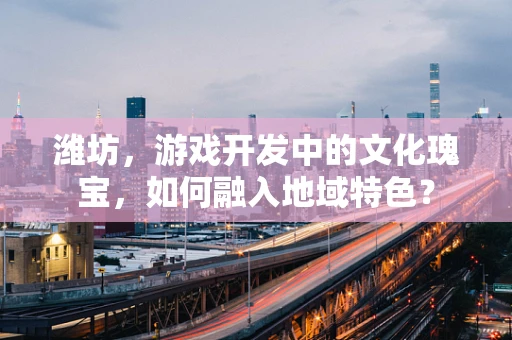 潍坊，游戏开发中的文化瑰宝，如何融入地域特色？