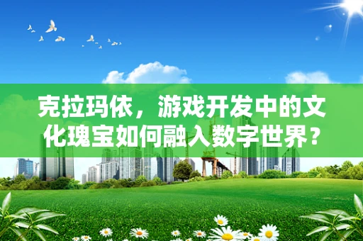 克拉玛依，游戏开发中的文化瑰宝如何融入数字世界？