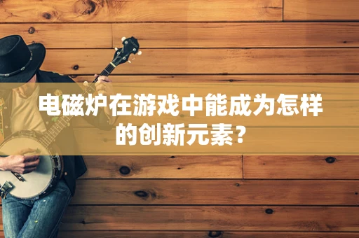 电磁炉在游戏中能成为怎样的创新元素？