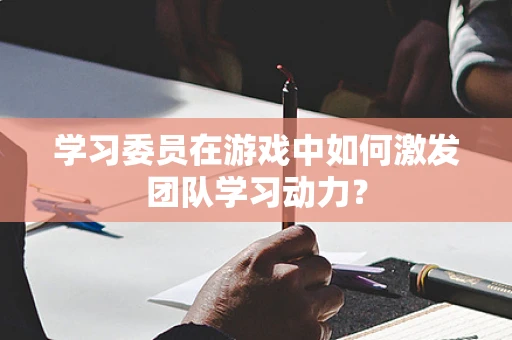 学习委员在游戏中如何激发团队学习动力？
