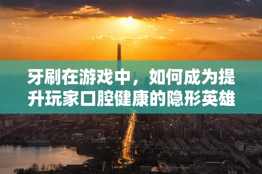 牙刷在游戏中，如何成为提升玩家口腔健康的隐形英雄？