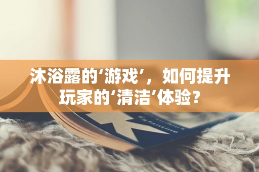 沐浴露的‘游戏’，如何提升玩家的‘清洁’体验？