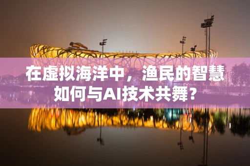 在虚拟海洋中，渔民的智慧如何与AI技术共舞？