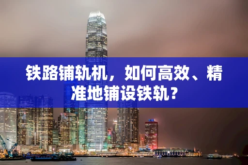 铁路铺轨机，如何高效、精准地铺设铁轨？