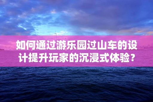 如何通过游乐园过山车的设计提升玩家的沉浸式体验？