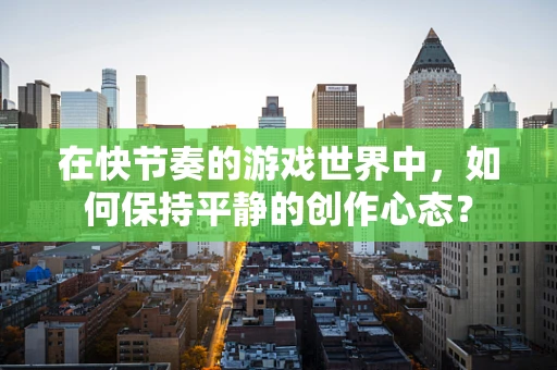 在快节奏的游戏世界中，如何保持平静的创作心态？