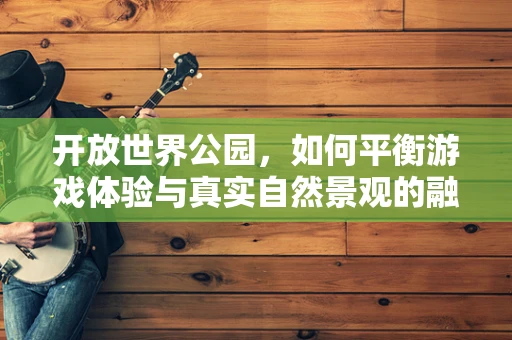开放世界公园，如何平衡游戏体验与真实自然景观的融合？