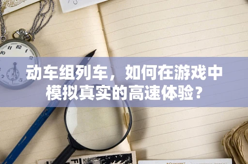 动车组列车，如何在游戏中模拟真实的高速体验？