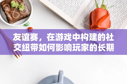 友谊赛，在游戏中构建的社交纽带如何影响玩家的长期参与度？