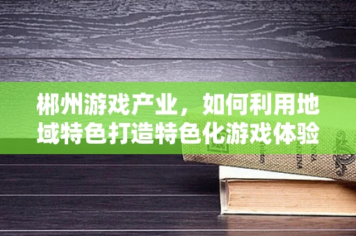 郴州游戏产业，如何利用地域特色打造特色化游戏体验？