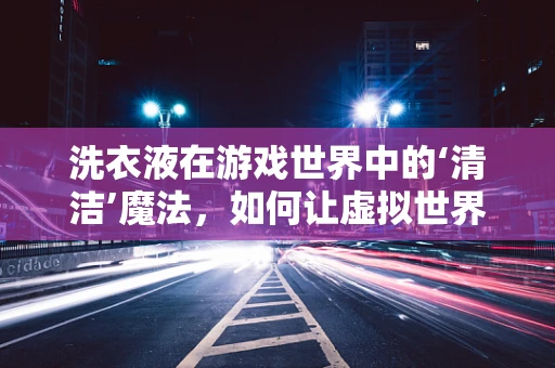 洗衣液在游戏世界中的‘清洁’魔法，如何让虚拟世界中的衣物焕发真实光彩？