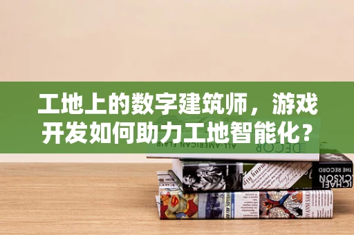 工地上的数字建筑师，游戏开发如何助力工地智能化？