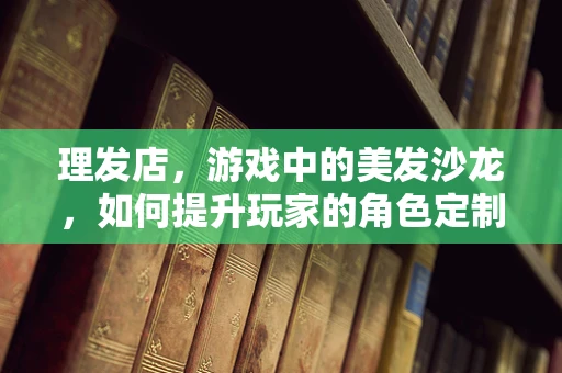 理发店，游戏中的美发沙龙，如何提升玩家的角色定制体验？