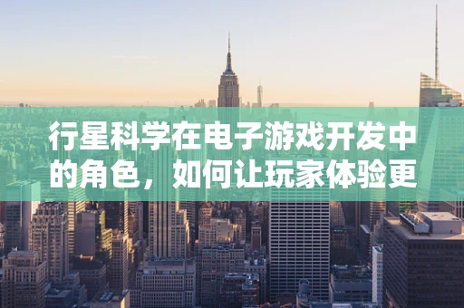 行星科学在电子游戏开发中的角色，如何让玩家体验更真实的宇宙之旅？