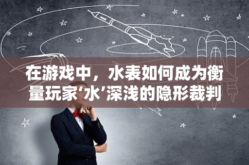 在游戏中，水表如何成为衡量玩家‘水’深浅的隐形裁判？