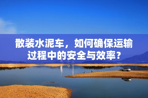 散装水泥车，如何确保运输过程中的安全与效率？