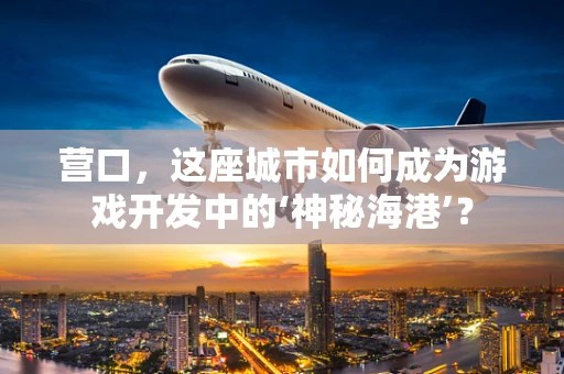 营口，这座城市如何成为游戏开发中的‘神秘海港’？
