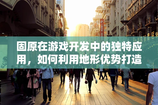 固原在游戏开发中的独特应用，如何利用地形优势打造沉浸式体验？