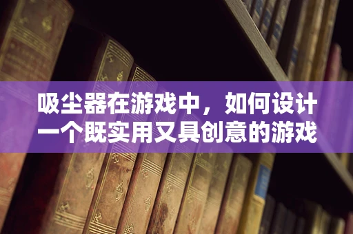吸尘器在游戏中，如何设计一个既实用又具创意的游戏吸尘器？