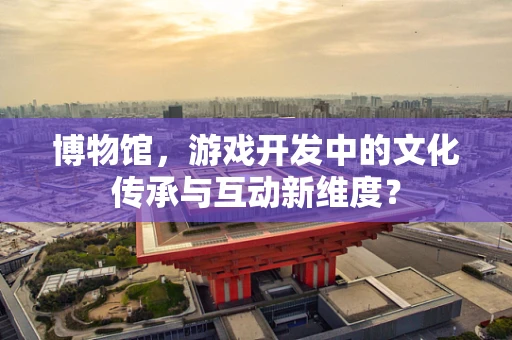 博物馆，游戏开发中的文化传承与互动新维度？