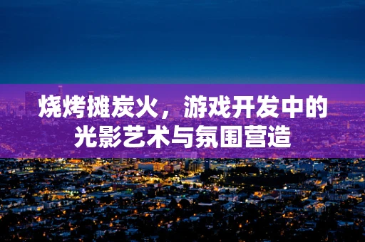 烧烤摊炭火，游戏开发中的光影艺术与氛围营造