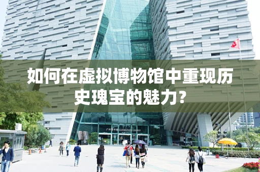 如何在虚拟博物馆中重现历史瑰宝的魅力？