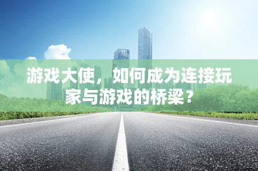 游戏大使，如何成为连接玩家与游戏的桥梁？