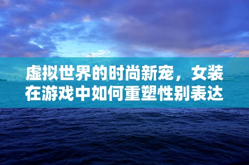 虚拟世界的时尚新宠，女装在游戏中如何重塑性别表达？
