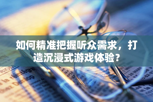 如何精准把握听众需求，打造沉浸式游戏体验？