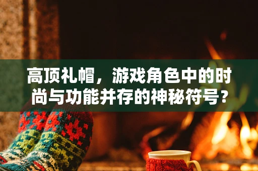 高顶礼帽，游戏角色中的时尚与功能并存的神秘符号？