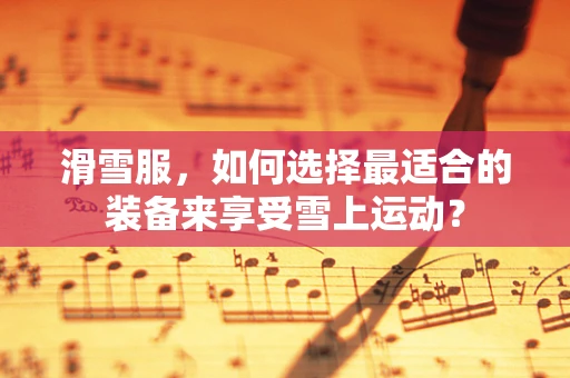 滑雪服，如何选择最适合的装备来享受雪上运动？