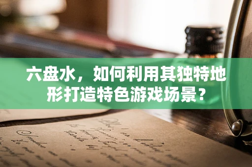 六盘水，如何利用其独特地形打造特色游戏场景？