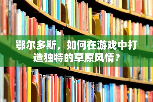 鄂尔多斯，如何在游戏中打造独特的草原风情？