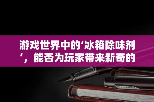 游戏世界中的‘冰箱除味剂’，能否为玩家带来新奇的游戏体验？