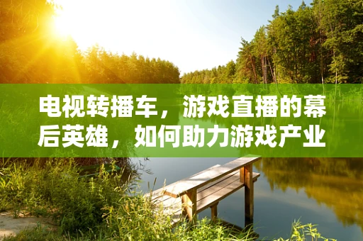 电视转播车，游戏直播的幕后英雄，如何助力游戏产业升级？
